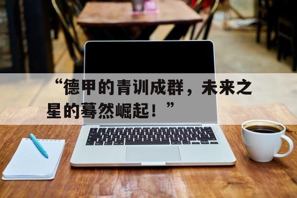 九游体育网站入口-“德甲的青训成群，未来之星的蓦然崛起！”的简单介绍