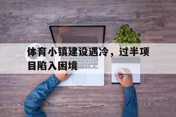 九游体育网页版-包含体育小镇建设遇冷，过半项目陷入困境的词条