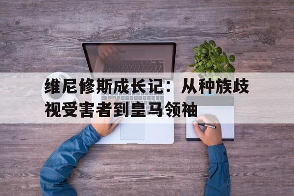九游娱乐体育-维尼修斯成长记：从种族歧视受害者到皇马领袖的简单介绍
