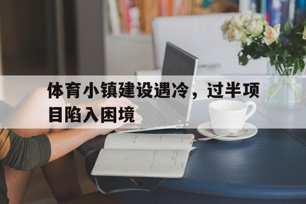 九游体育官网下载-体育小镇建设遇冷，过半项目陷入困境的简单介绍